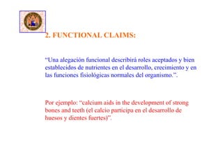“Una alegación funcional describirá roles aceptados y bien
establecidos de nutrientes en el desarrollo, crecimiento y en
las funciones fisiológicas normales del organismo.”.
2. FUNCTIONAL CLAIMS:
Por ejemplo: “calcium aids in the development of strong
bones and teeth (el calcio participa en el desarrollo de
huesos y dientes fuertes)”.
 