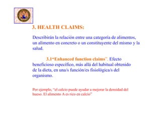 Describirán la relación entre una categoría de alimentos,
un alimento en concreto o un constituyente del mismo y la
salud.
3.1“Enhanced function claims”. Efecto
beneficioso específico, más allá del habitual obtenido
de la dieta, en una/s función/es fisiológica/s del
organismo.
Por ejemplo, “el calcio puede ayudar a mejorar la densidad del
hueso. El alimento A es rico en calcio”
3. HEALTH CLAIMS:
 