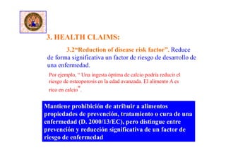 Mantiene prohibición de atribuir a alimentos
propiedades de prevención, tratamiento o cura de una
enfermedad (D. 2000/13/EC), pero distingue entre
prevención y reducción significativa de un factor de
riesgo de enfermedad
3.2“Reduction of disease risk factor”. Reduce
de forma significativa un factor de riesgo de desarrollo de
una enfermedad.
3. HEALTH CLAIMS:
Por ejemplo, “ Una ingesta óptima de calcio podría reducir el
riesgo de osteoporosis en la edad avanzada. El alimento A es
rico en calcio”.
 