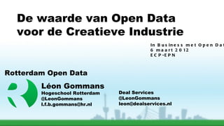 De waarde van Open Data
  voor de Creatieve Industrie
                                           In B u s in e s s m e t O p e n D a t
                                           6 m a a r t 2 0 12
                                           E C P -E P N



Rotterdam Open Data
        Léon Gommans
        Hogeschool Rotterdam   Deal Services
        @LeonGommans           @LeonGommans
        l.f.b.gommans@hr.nl    leon@dealservices.nl
 