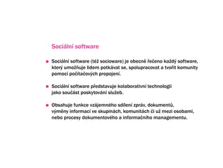 Sociln software

Sociln software (t? socioware) je obecn ?e?eno ka?d? software,
kter? umo?uje lidem potkvat se, spolupracovat a tvo?it komunity
pomoc po?ta?ov?ch propojen.

Sociln software p?edstavuje kolaborativn technologii
jako sou?st poskytovn slu?eb.

Obsahuje funkce vzjemnho sdlen zprv, dokument?,
v?mny informac ve skupinch, komunitch ?i u? mezi osobami,
nebo procesy dokumentovho a informa?nho managementu.
 