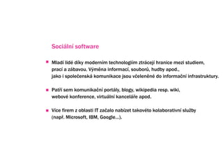 Sociln software

Mlad lid dky modernm technologim ztrcej hranice mezi studiem,
prac a zbavou. V?mna informac, soubor?, hudby apod.,
jako i spole?ensk komunikace jsou v?elenn do informa?n infrastruktury.

Pat? sem komunika?n portly, blogy, wikipedia resp. wiki,
webov konference, virtuln kancel?e apod.

Vce firem z oblasti IT za?alo nabzet takovto kolaborativn slu?by
(nap?. Microsoft, IBM, Google).
 
