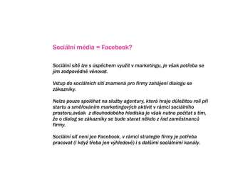 Sociln mdia = Facebook?

Sociln st lze s spchem vyu?t v marketingu, je v?ak pot?eba se
jim zodpovdn vnovat.

Vstup do socilnch st znamen pro firmy zahjen dialogu se
zkaznky.

Nelze pouze spolhat na slu?by agentury, kter hraje d?le?itou roli p?i
startu a sm?ovnm marketingov?ch aktivit v rmci socilnho
prostoru,av?ak z dlouhodobho hlediska je v?ak nutno po?tat s tm,
?e o dialog se nen zdaleka jedin? z kategorie socilnch mdi.
Facebook zkaznky se bude starat nkdo z ?ad zamstnanc?
firmy.
Je pot?eba vyhodnotit strategii firmy a zvolit sprvn? mix.
Sociln s? nen jen Facebook, v rmci strategie firmy je pot?eba
pracovat (i kdy? t?eba jen v?hledov) i s dal?mi socilnmi kanly.
 