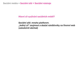 Sociln mdia = Sociln st + Sociln nstroje




                Hlavn cl vyu?vn socilnch mdi?

                Sociln st: mnoho platforem.
                ?Jedin? cl zaujmout a dostat nv?tvnky na firemn web
                (uskute?nit obchod)




                Sociln mdia jsou oboustrann komunikace,vy?aduj konverzaci
                Konverzace znamen neocenitelnou mo?nost zskvn zptn vazby
 