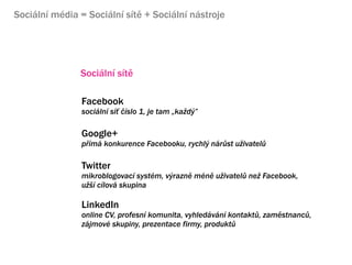 Sociln mdia = Sociln st + Sociln nstroje




               Sociln st

                Facebook
                sociln s? ?slo 1, je tam ?ka?d?

                Google+
                p?m konkurence Facebooku, rychl? nr?st u?ivatel?

                Twitter
                mikroblogovac systm, v?razn mn u?ivatel? ne? Facebook,
                u?? clov skupina

                LinkedIn
                online CV, profesn komunita, vyhledvn kontakt?, zamstnanc?,
                zjmov skupiny, prezentace firmy, produkt?
 
