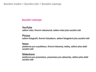 Sociln mdia = Sociln st + Sociln nstroje




               Sociln nstroje

                YouTube
                sdlen vide, firemn videokanl, sdlen vide p?es sociln st

                Picasa
                sdlen fotografi, firemn fotoalbum, sdlen fotogaleri p?es sociln st

                Issuu
                platforma pro e-publikace, firemn tiskoviny, letky, sdlen p?es dal?
                sociln st

                ݺߣshare
                platforma pro prezentace, prezentace pro zkaznky, sdlen p?es dal?
                sociln st
 