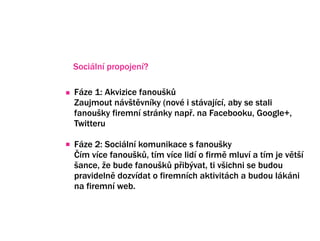 Sociln propojen?

Fze 1: Akvizice fanou?k?
Zaujmout nv?tvnky (nov i stvajc, aby se stali
fanou?ky firemn strnky nap?. na Facebooku, Google+,
Twitteru

Fze 2: Sociln komunikace s fanou?ky
?m vce fanou?k?, tm vce lid o firm mluv a tm je vt?
?ance, ?e bude fanou?k? p?ib?vat, ti v?ichni se budou
pravideln dozvdat o firemnch aktivitch a budou lkni
na firemn web.
 