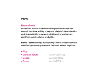 Pojmy

Firemn web
Internetov prezentace firmy formou provozovn vlastnch
webov?ch strnek, ml by poskytovat zkladn obraz o firm a
poskytovat oficiln informace o jej historii a sou?asnosti,
zam?en, nabdce slu?eb, produkt?...

Krom Firemnho webu mohou firmy v rmci svho oborovho
zam?en provozovat paraleln s Firemnm webem nap?klad:

? Blog
? Diskuzn frum              ArchiFORUM.cz
? E-shop                      ArchiSHOP.cz
? E-zine                      ArchiNEWS.cz
 