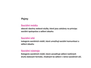 Pojmy

Sociln mdia
obecn v?echny webov slu?by, kter jsou zalo?eny na principu
sociln spoluprce a sdlen obsahu


Sociln st
kategorie socilnch mdi, kter umo?uj sociln komunikaci a
sdlen obsahu


Sociln nstroje
Kategorie socilnch mdi, kter usnaduje sdlen rozli?n?ch
druh? datov?ch formt?, vhodn?ch ke sdlen v rmci socilnch st.
 