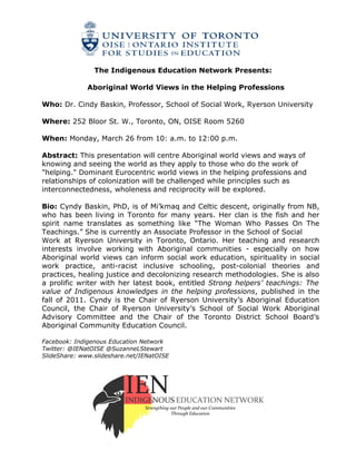 The Indigenous Education Network Presents:

              Aboriginal World Views in the Helping Professions

Who: Dr. Cindy Baskin, Professor, School of Social Work, Ryerson University

Where: 252 Bloor St. W., Toronto, ON, OISE Room 5260

When: Monday, March 26 from 10: a.m. to 12:00 p.m.

Abstract: This presentation will centre Aboriginal world views and ways of
knowing and seeing the world as they apply to those who do the work of
"helping." Dominant Eurocentric world views in the helping professions and
relationships of colonization will be challenged while principles such as
interconnectedness, wholeness and reciprocity will be explored.

Bio: Cyndy Baskin, PhD, is of Mi’kmaq and Celtic descent, originally from NB,
who has been living in Toronto for many years. Her clan is the fish and her
spirit name translates as something like “The Woman Who Passes On The
Teachings.” She is currently an Associate Professor in the School of Social
Work at Ryerson University in Toronto, Ontario. Her teaching and research
interests involve working with Aboriginal communities - especially on how
Aboriginal world views can inform social work education, spirituality in social
work practice, anti-racist inclusive schooling, post-colonial theories and
practices, healing justice and decolonizing research methodologies. She is also
a prolific writer with her latest book, entitled Strong helpers’ teachings: The
value of Indigenous knowledges in the helping professions, published in the
fall of 2011. Cyndy is the Chair of Ryerson University’s Aboriginal Education
Council, the Chair of Ryerson University’s School of Social Work Aboriginal
Advisory Committee and the Chair of the Toronto District School Board’s
Aboriginal Community Education Council.

Facebook: Indigenous Education Network
Twitter: @IENatOISE @SuzanneLStewart
SlideShare: www.slideshare.net/IENatOISE
 