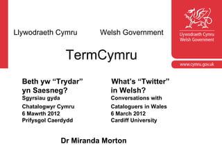 Llywodraeth Cymru           Welsh Government


                   TermCymru
  Beth yw “Trydar”            What’s “Twitter”
  yn Saesneg?                 in Welsh?
  Sgyrsiau gyda               Conversations with
  Chatalogwyr Cymru           Cataloguers in Wales
  6 Mawrth 2012               6 March 2012
  Prifysgol Caerdydd          Cardiff University


                  Dr Miranda Morton
 