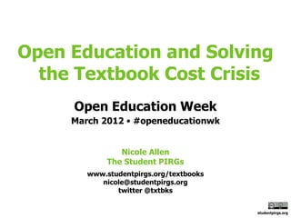 Open Education and Solving
  the Textbook Cost Crisis
     Open Education Week
     March 2012 • #openeducationwk


                Nicole Allen
             The Student PIRGs
        www.studentpirgs.org/textbooks
           nicole@studentpirgs.org
               twitter @txtbks


                                         studentpirgs.org
 