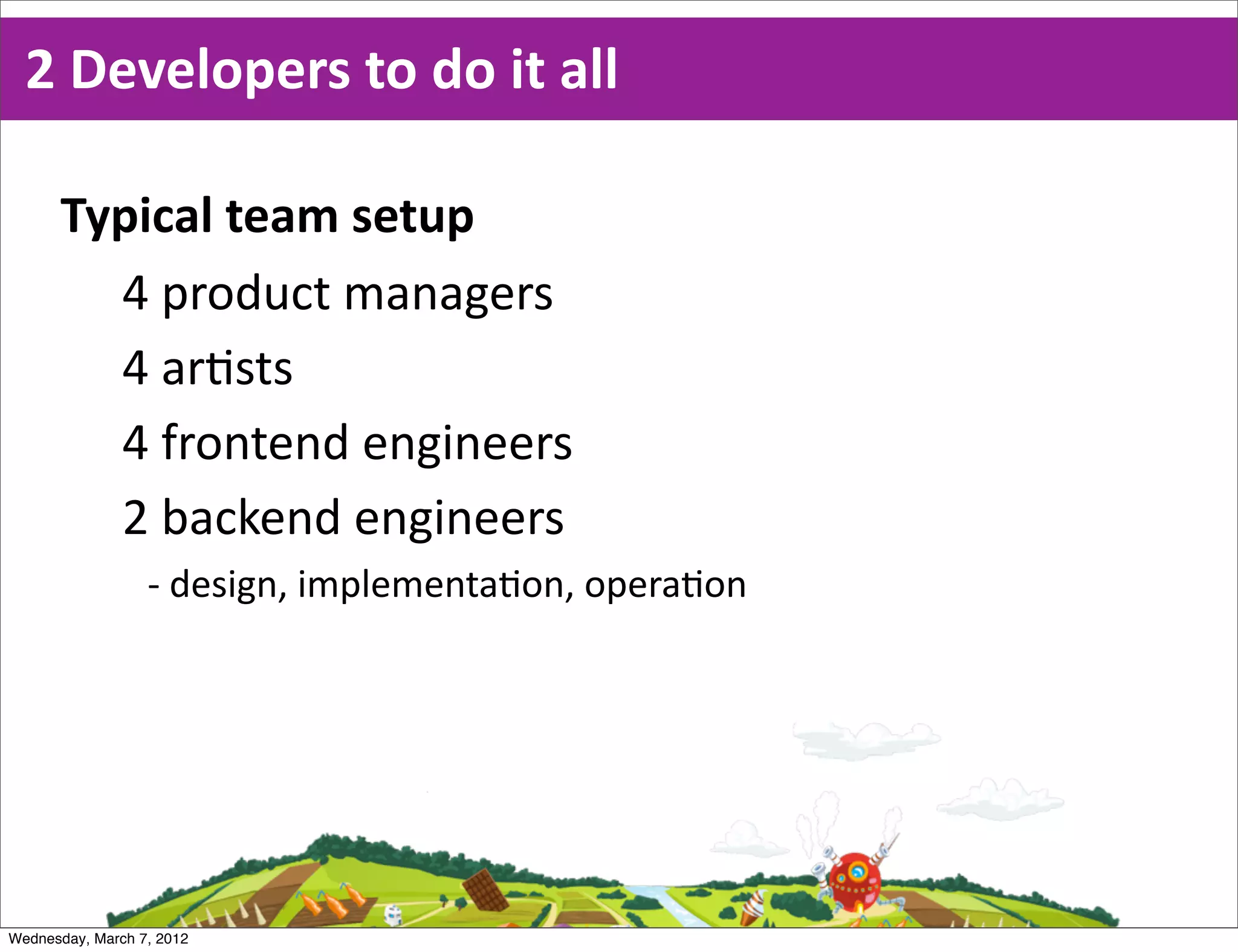 2  Developers  to  do  it  all

      Typical  team  setup
        4  product  managers
        4  ar0sts
        4  frontend  engineers
        2  backend  engineers
                  -­‐ design,  implementa6on,  opera6on




Wednesday, March 7, 2012
 