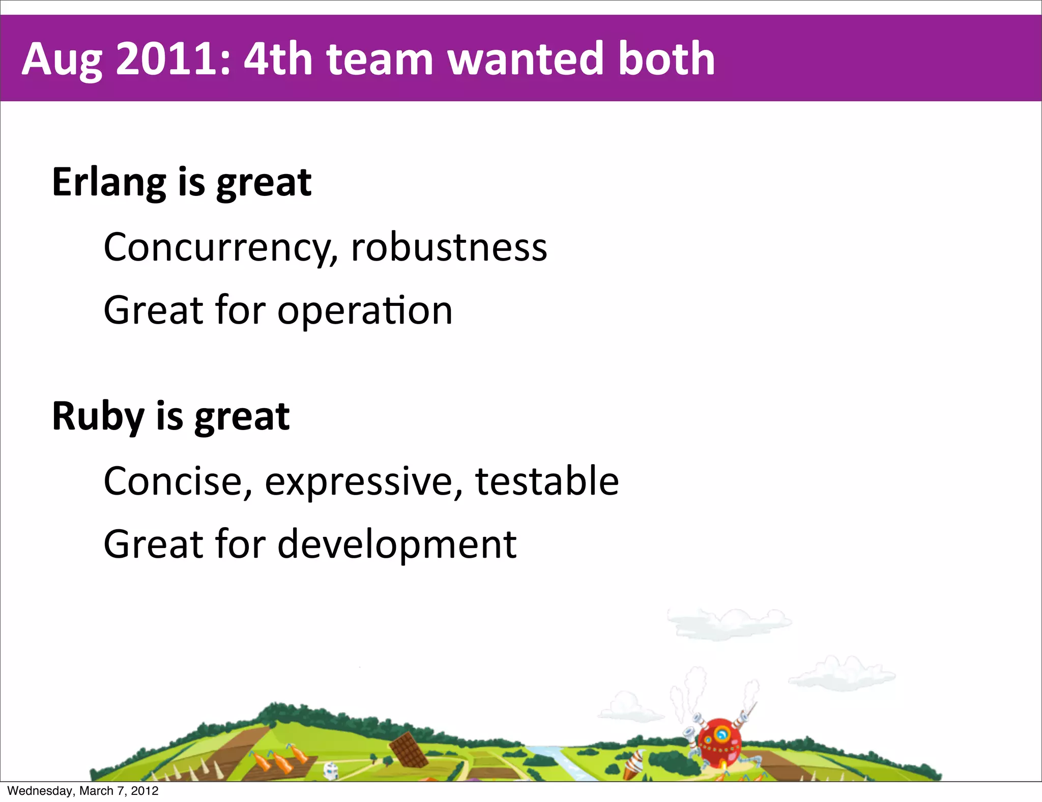 Aug  2011:  4th  team  wanted  both

      Erlang  is  great
         Concurrency,  robustness
         Great  for  opera0on

      Ruby  is  great
        Concise,  expressive,  testable
        Great  for  development




Wednesday, March 7, 2012
 