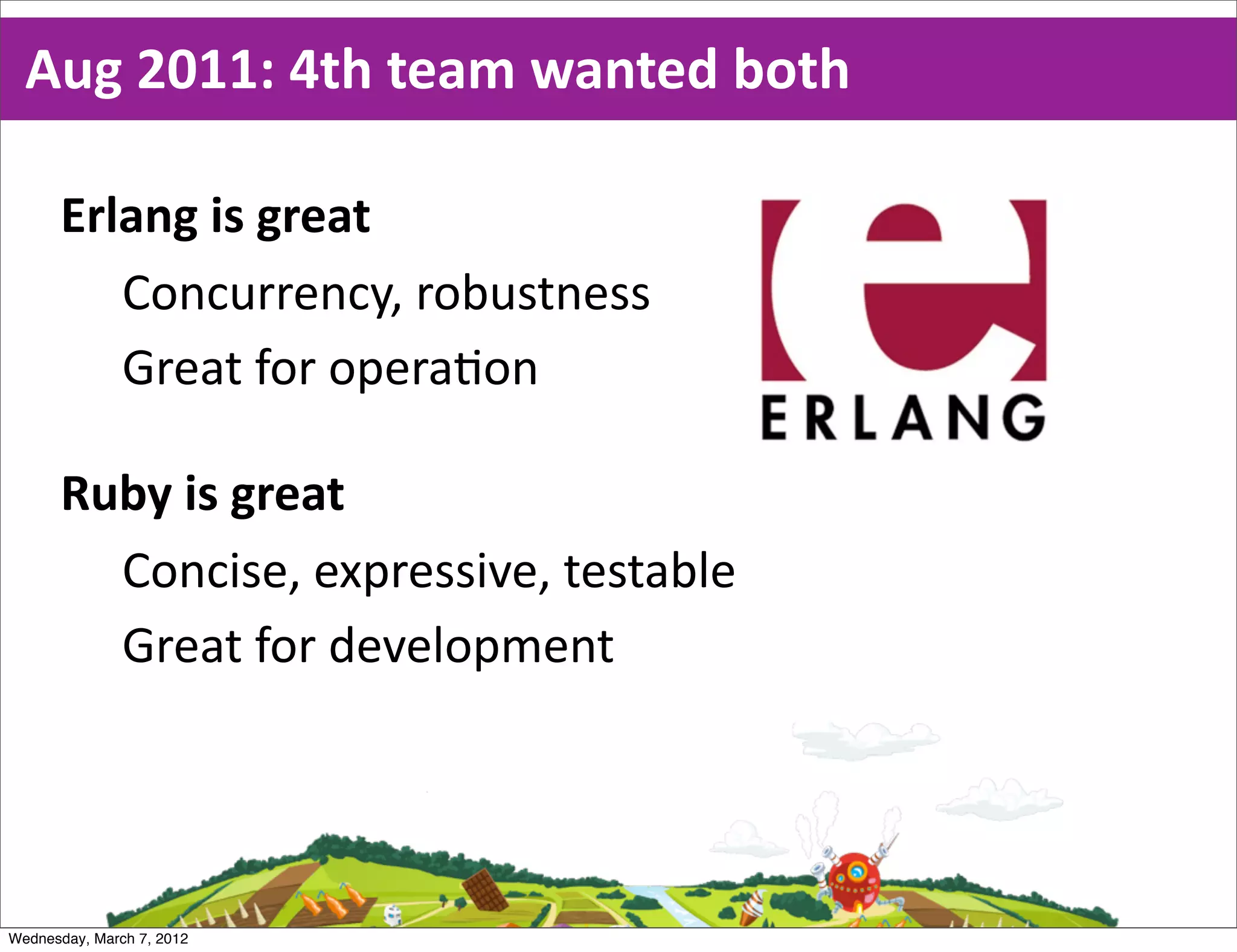 Aug  2011:  4th  team  wanted  both

      Erlang  is  great
         Concurrency,  robustness
         Great  for  opera0on

      Ruby  is  great
        Concise,  expressive,  testable
        Great  for  development




Wednesday, March 7, 2012
 