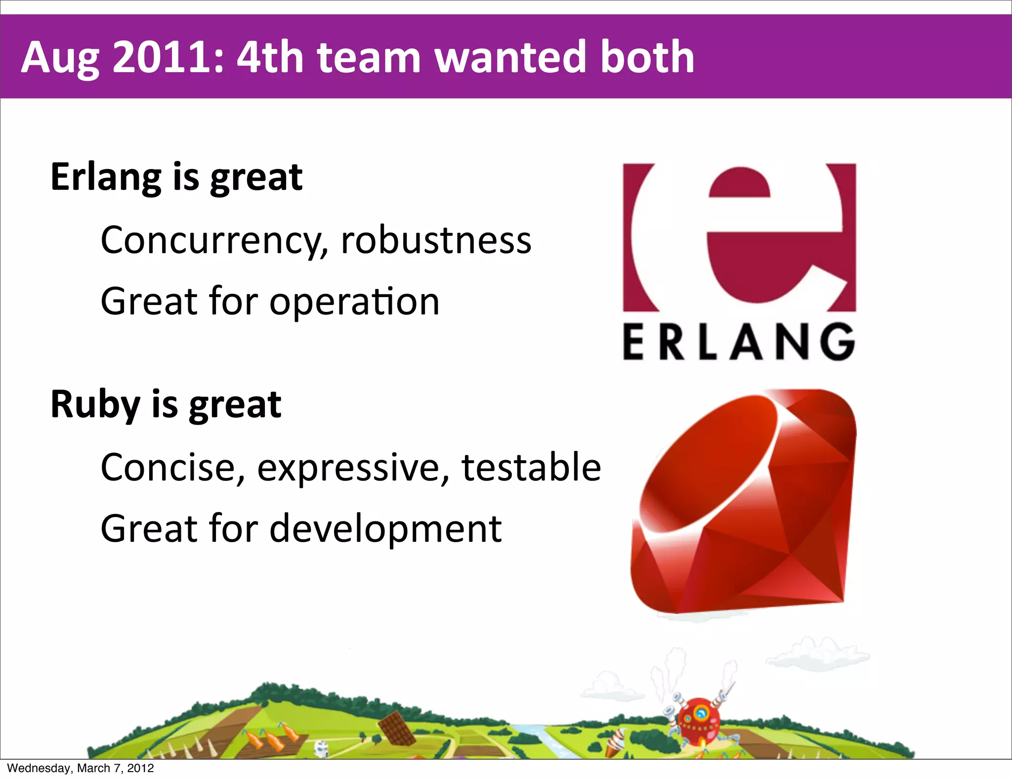 Aug  2011:  4th  team  wanted  both

      Erlang  is  great
         Concurrency,  robustness
         Great  for  opera0on

      Ruby  is  great
        Concise,  expressive,  testable
        Great  for  development




Wednesday, March 7, 2012
 