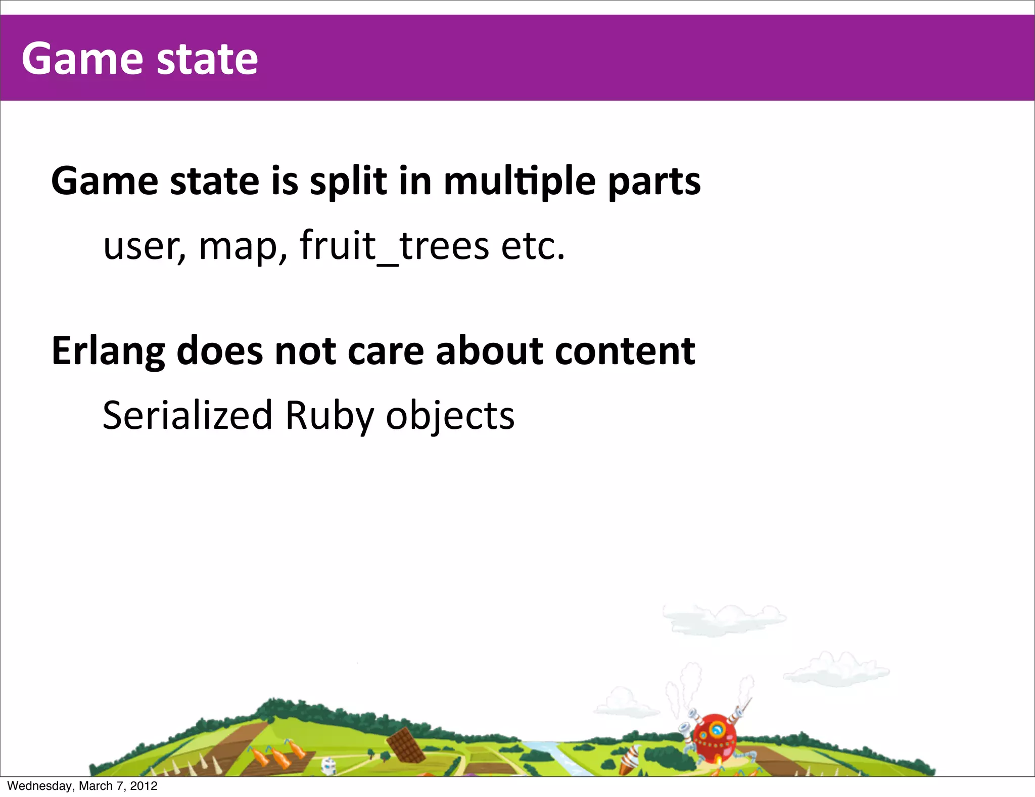 Game  state

      Game  state  is  split  in  mulEple  parts
        user,  map,  fruit_trees  etc.

      Erlang  does  not  care  about  content
         Serialized  Ruby  objects




Wednesday, March 7, 2012
 