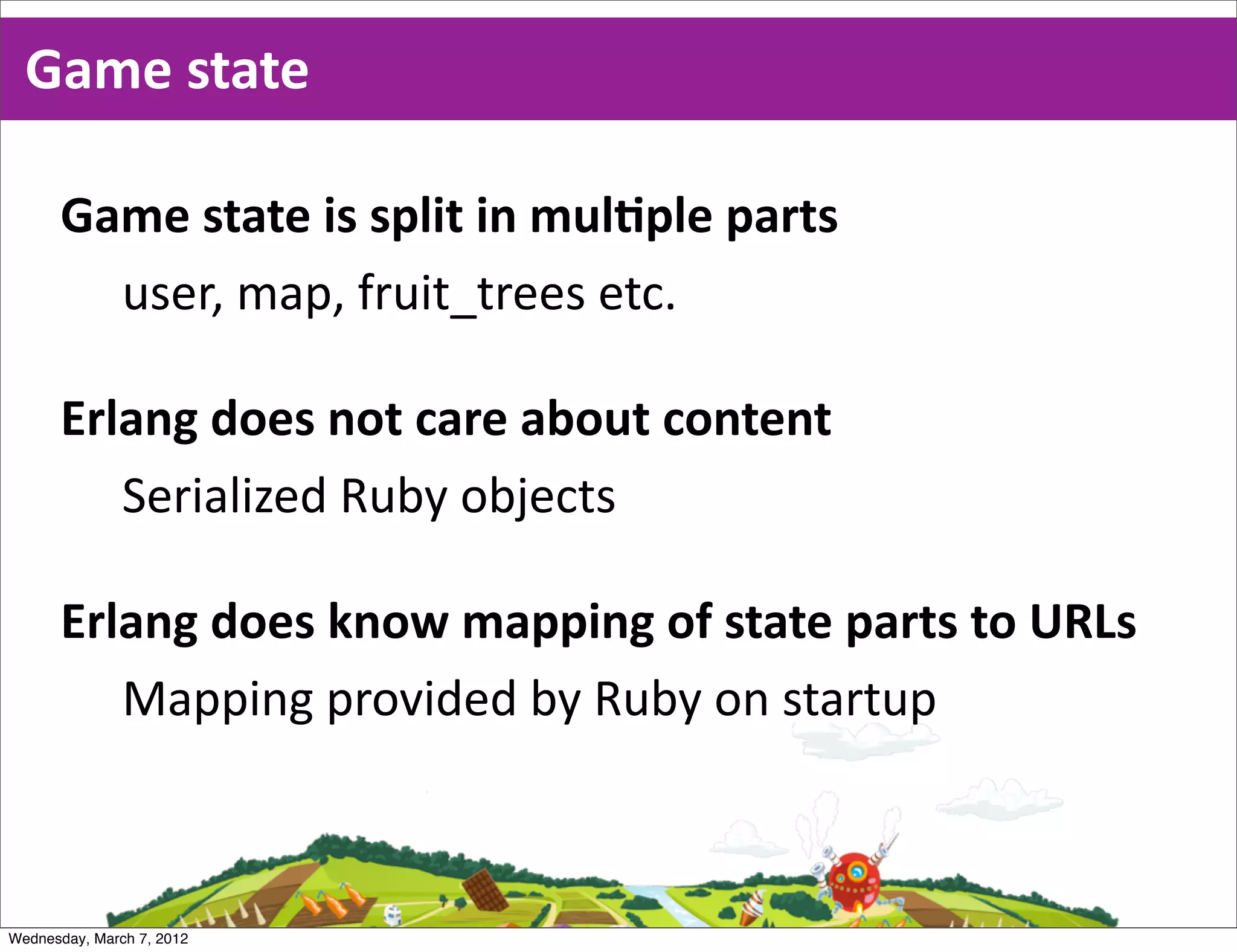 Game  state

      Game  state  is  split  in  mulEple  parts
        user,  map,  fruit_trees  etc.

      Erlang  does  not  care  about  content
         Serialized  Ruby  objects

      Erlang  does  know  mapping  of  state  parts  to  URLs
         Mapping  provided  by  Ruby  on  startup



Wednesday, March 7, 2012
 