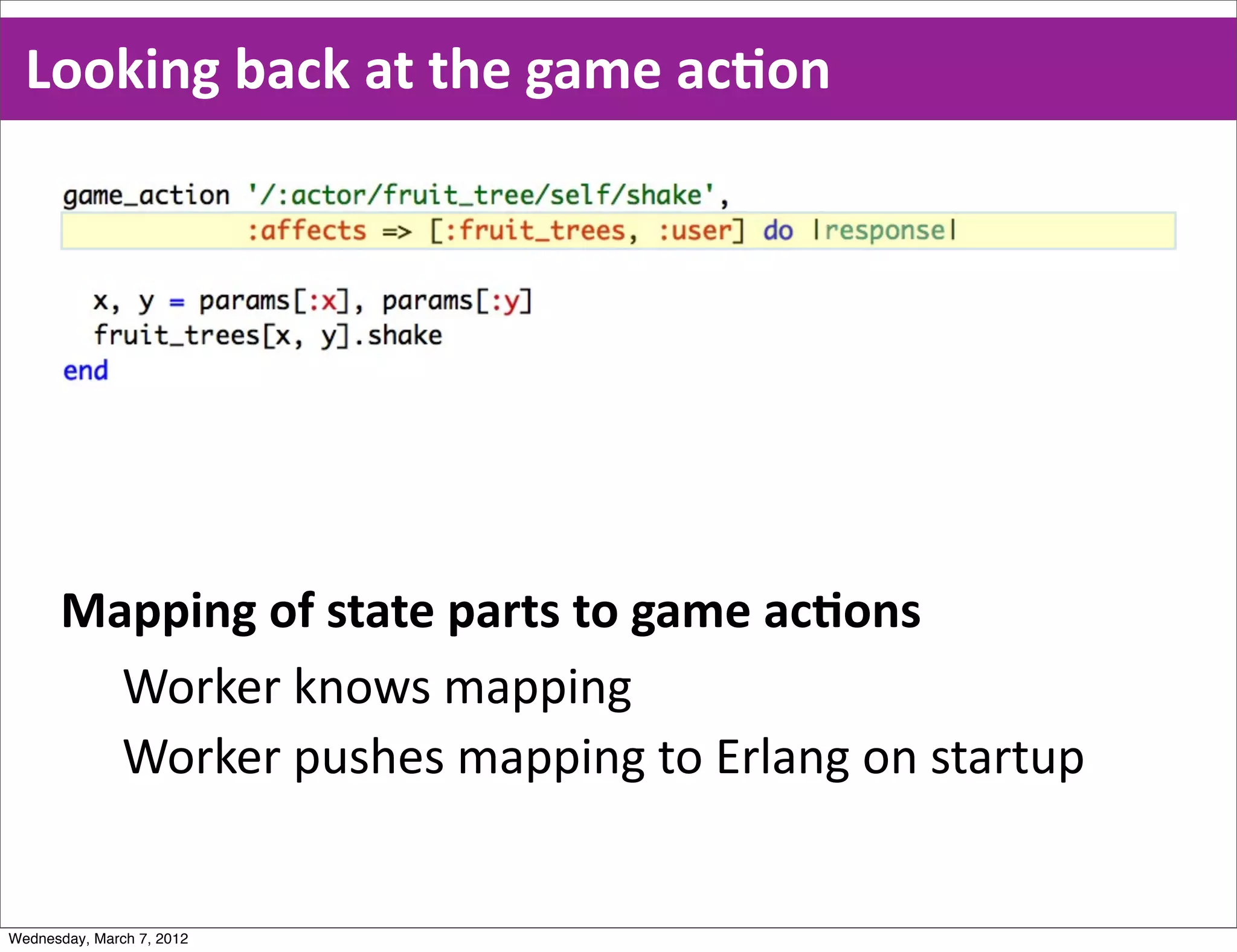 Looking  back  at  the  game  acEon




      Mapping  of  state  parts  to  game  acEons
        Worker  knows  mapping
        Worker  pushes  mapping  to  Erlang  on  startup


Wednesday, March 7, 2012
 
