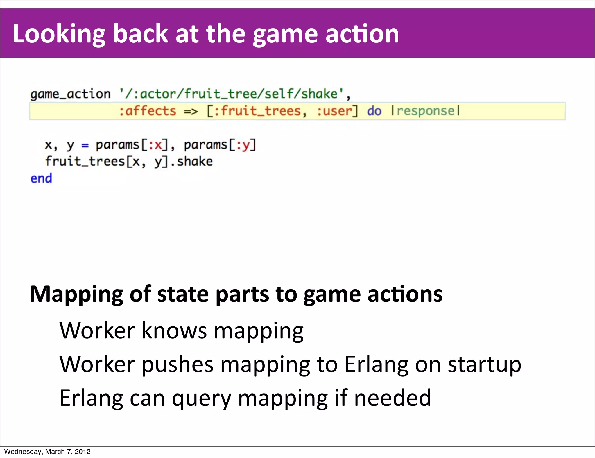 Looking  back  at  the  game  acEon




      Mapping  of  state  parts  to  game  acEons
        Worker  knows  mapping
        Worker  pushes  mapping  to  Erlang  on  startup
        Erlang  can  query  mapping  if  needed
Wednesday, March 7, 2012
 