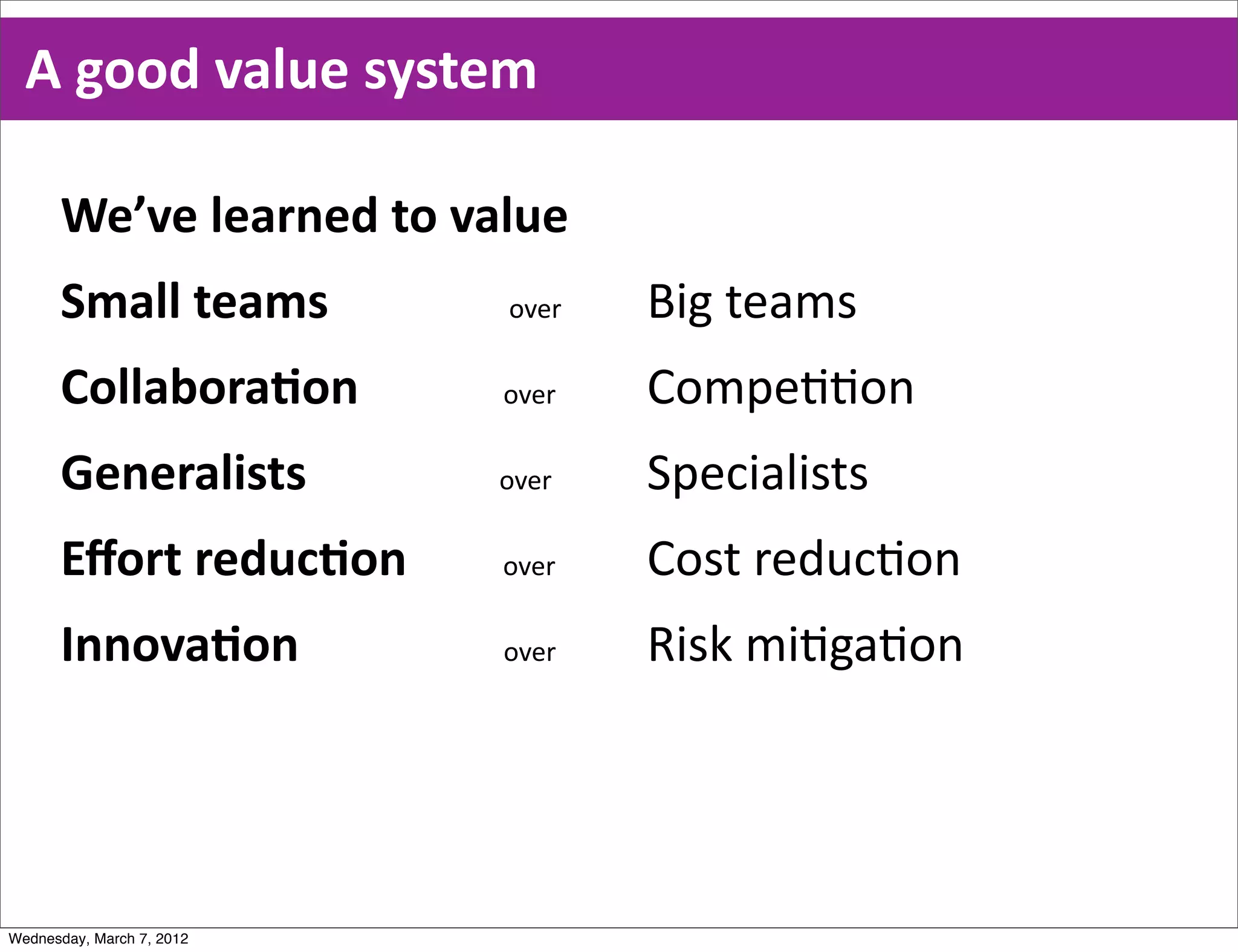 A  good  value  system

      We’ve  learned  to  value
      Small  teams                              over     Big  teams  
      CollaboraEon                        over           Compe00on
      Generalists                                over    Specialists
      Eﬀort  reducEon                over                Cost  reduc0on
      InnovaEon                                  over    Risk  mi0ga0on




Wednesday, March 7, 2012
 