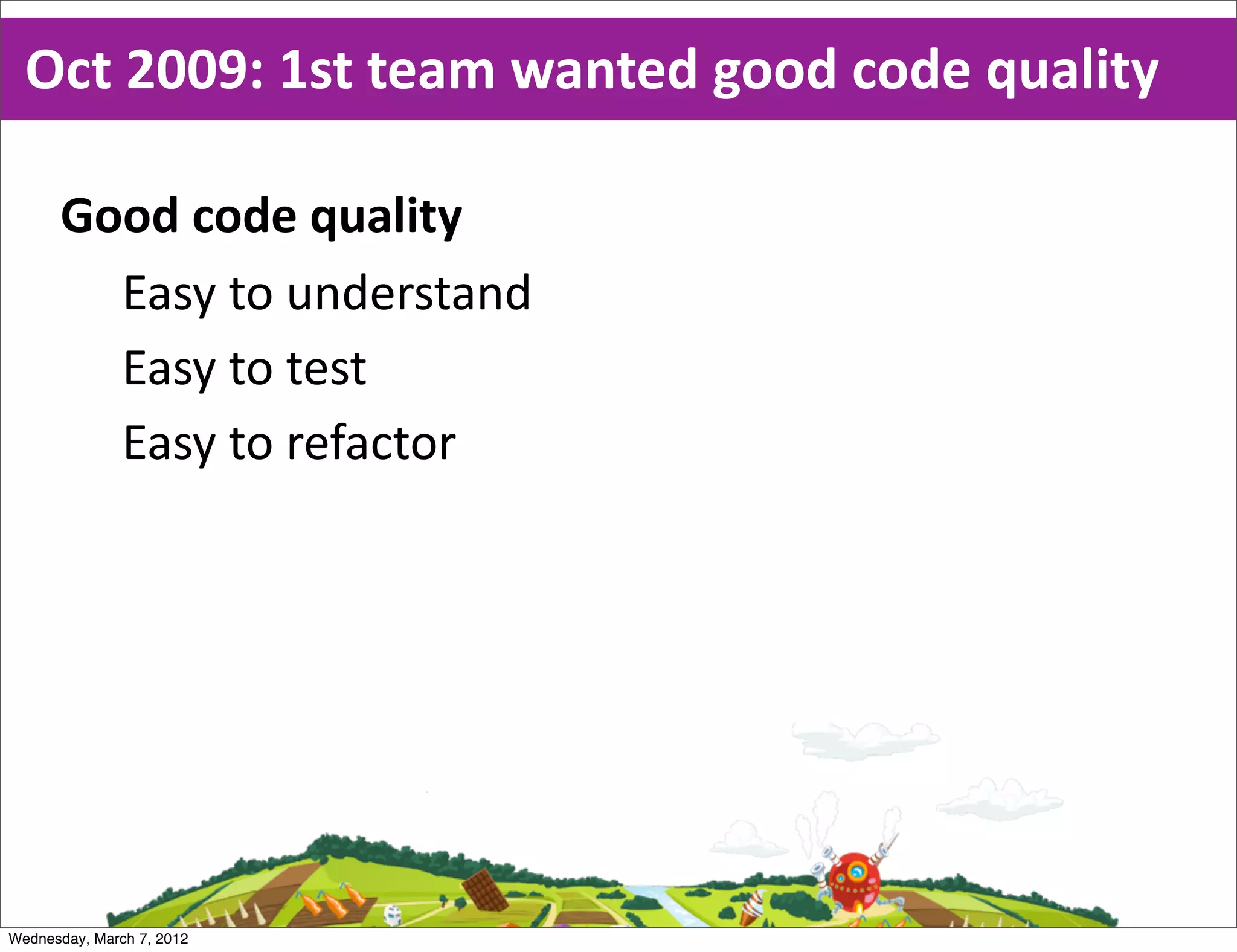 Oct  2009:  1st  team  wanted  good  code  quality

      Good  code  quality
        Easy  to  understand
        Easy  to  test
        Easy  to  refactor




Wednesday, March 7, 2012
 