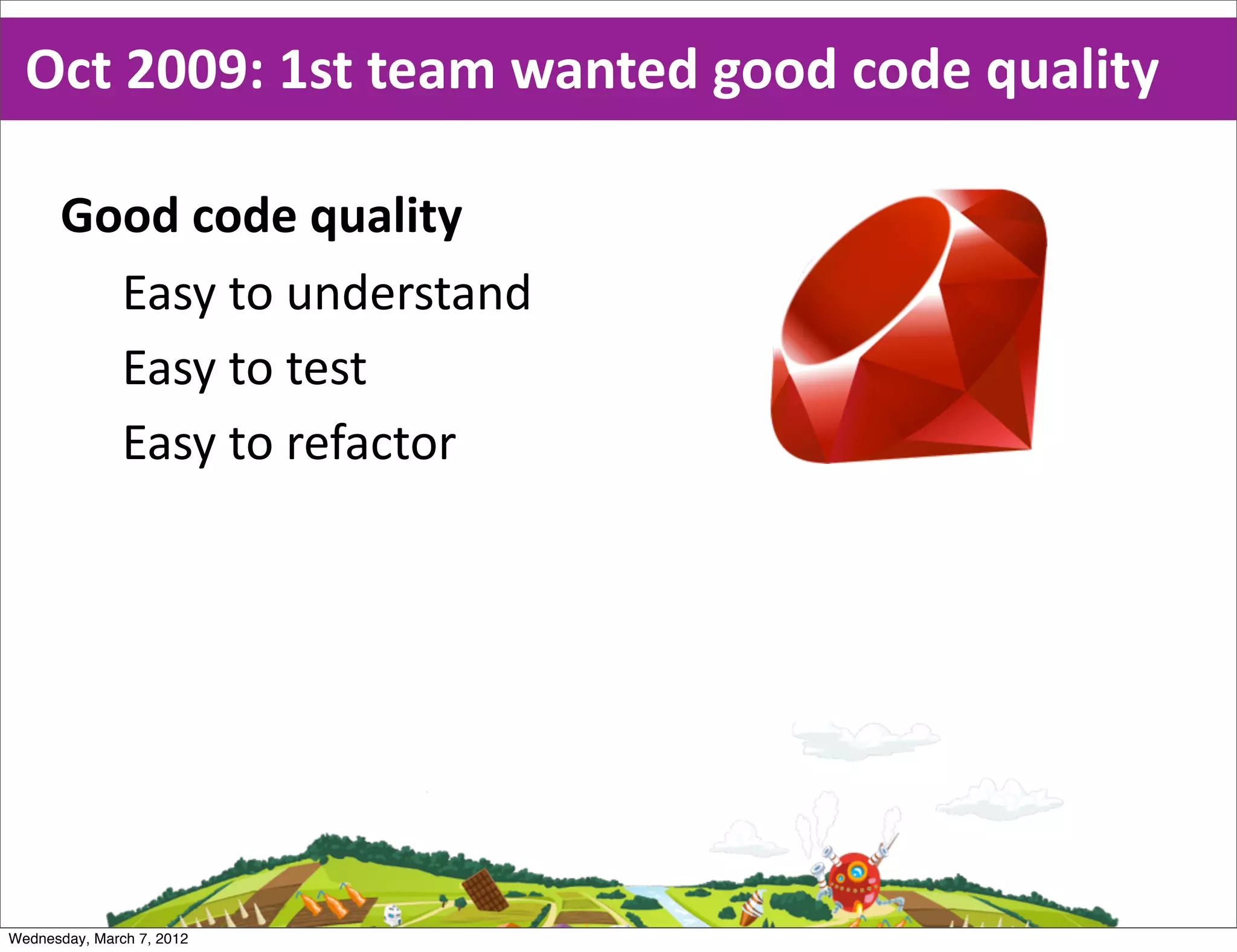 Oct  2009:  1st  team  wanted  good  code  quality

      Good  code  quality
        Easy  to  understand
        Easy  to  test
        Easy  to  refactor




Wednesday, March 7, 2012
 