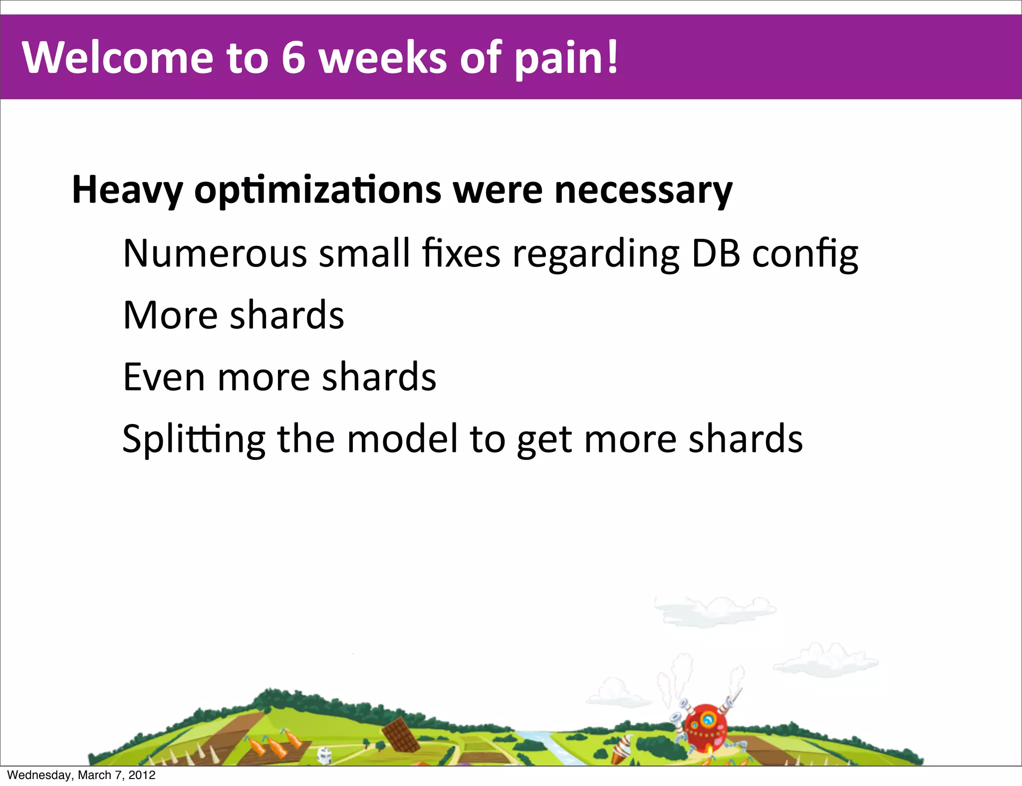 Welcome  to  6  weeks  of  pain!

          Heavy  opEmizaEons  were  necessary
            Numerous  small  ﬁxes  regarding  DB  conﬁg
            More  shards
            Even  more  shards
            SpliBng  the  model  to  get  more  shards




Wednesday, March 7, 2012
 