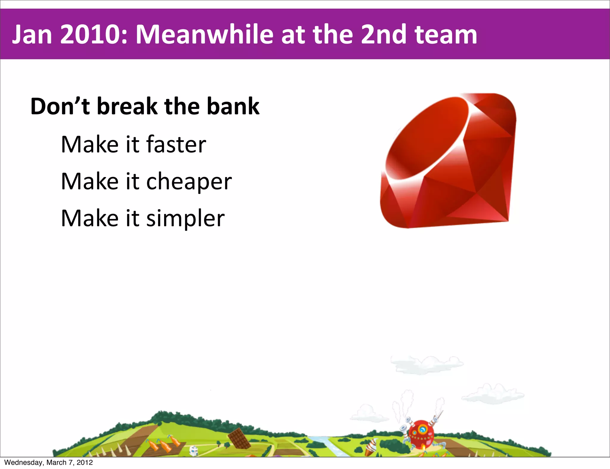 Jan  2010:  Meanwhile  at  the  2nd  team

      Don’t  break  the  bank
        Make  it  faster
        Make  it  cheaper
        Make  it  simpler




Wednesday, March 7, 2012
 