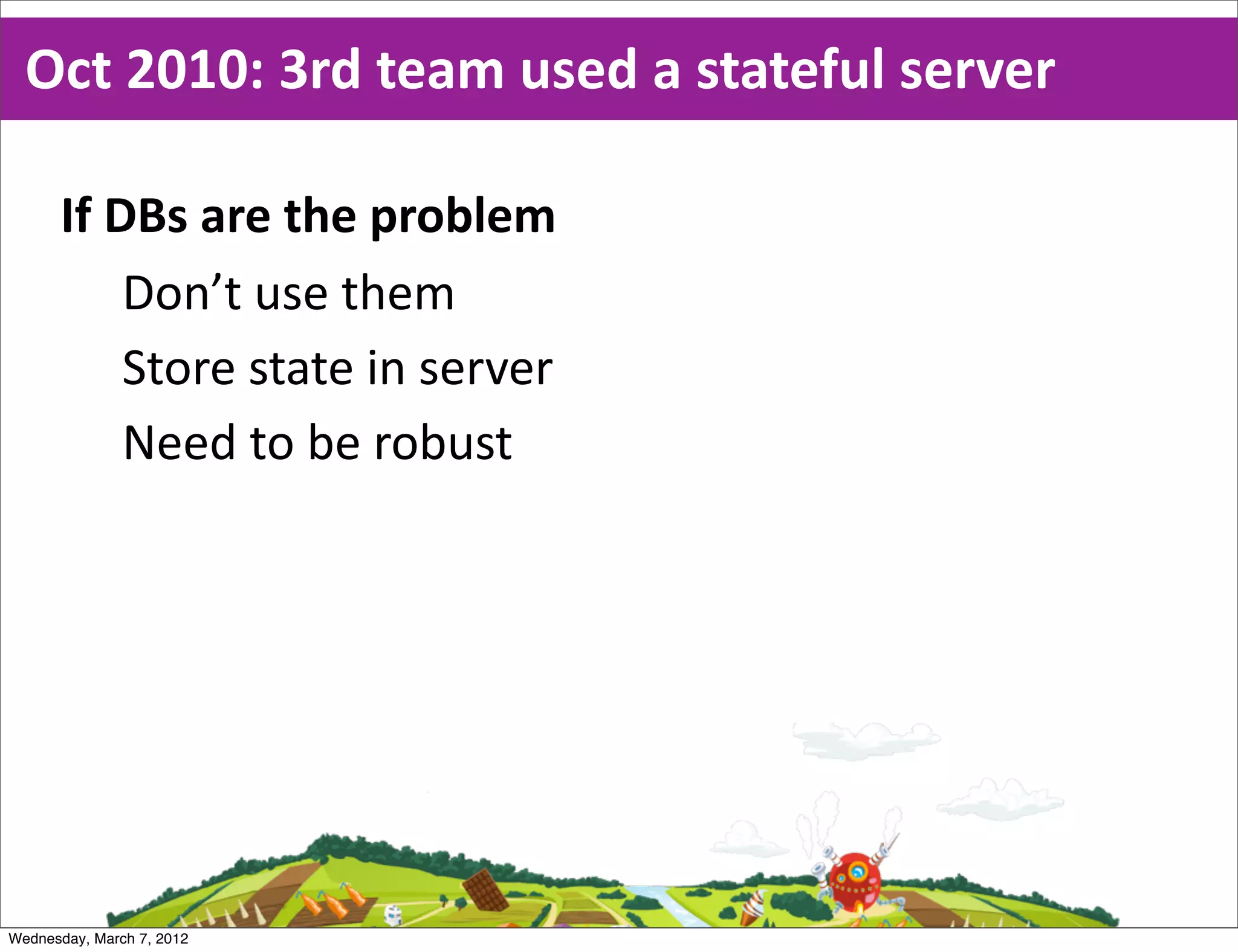 Oct  2010:  3rd  team  used  a  stateful  server

      If  DBs  are  the  problem
           Don’t  use  them
           Store  state  in  server
           Need  to  be  robust




Wednesday, March 7, 2012
 