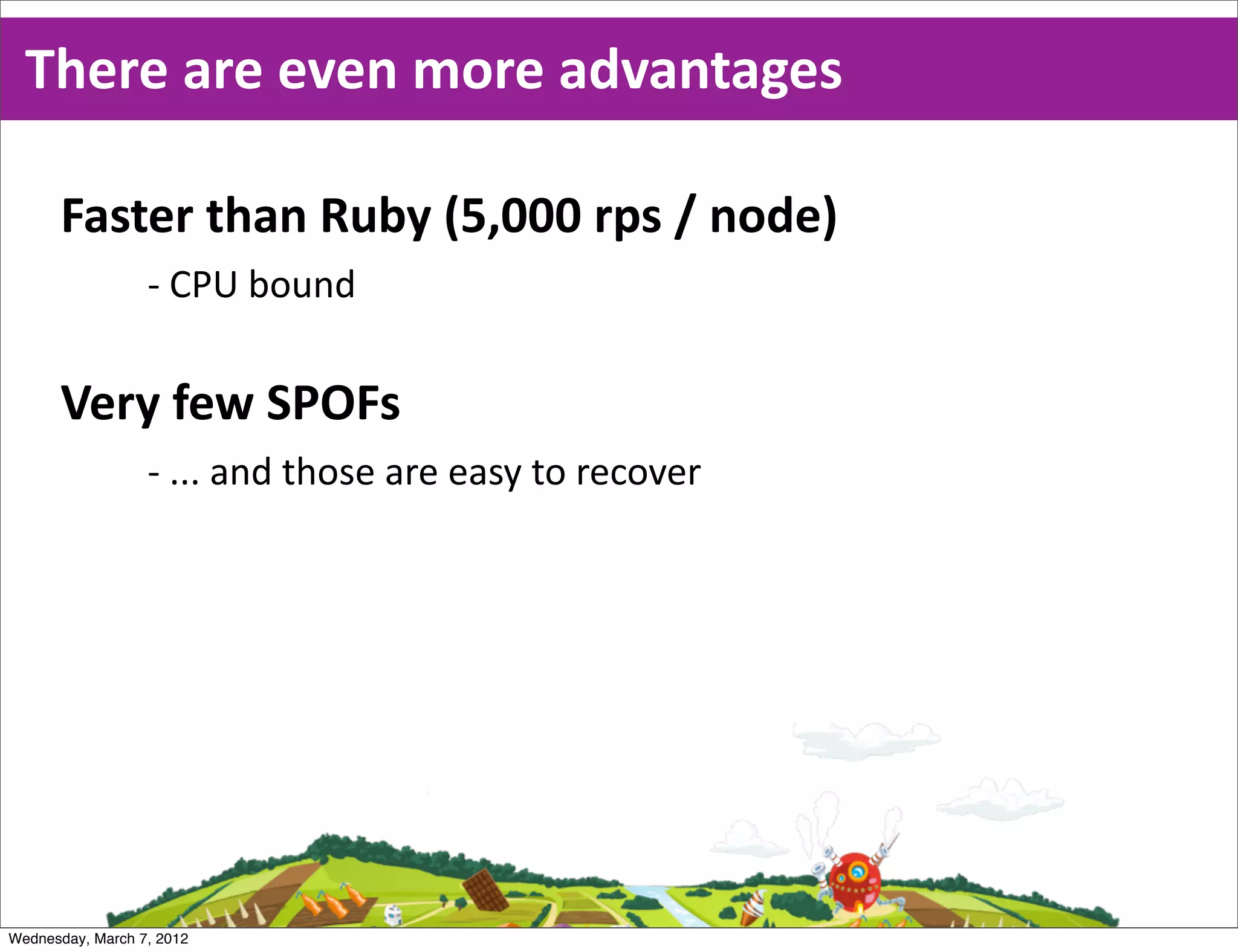 There  are  even  more  advantages

      Faster  than  Ruby  (5,000  rps  /  node)
                  -­‐ CPU  bound

      Very  few  SPOFs
                  -­‐ ...  and  those  are  easy  to  recover




Wednesday, March 7, 2012
 