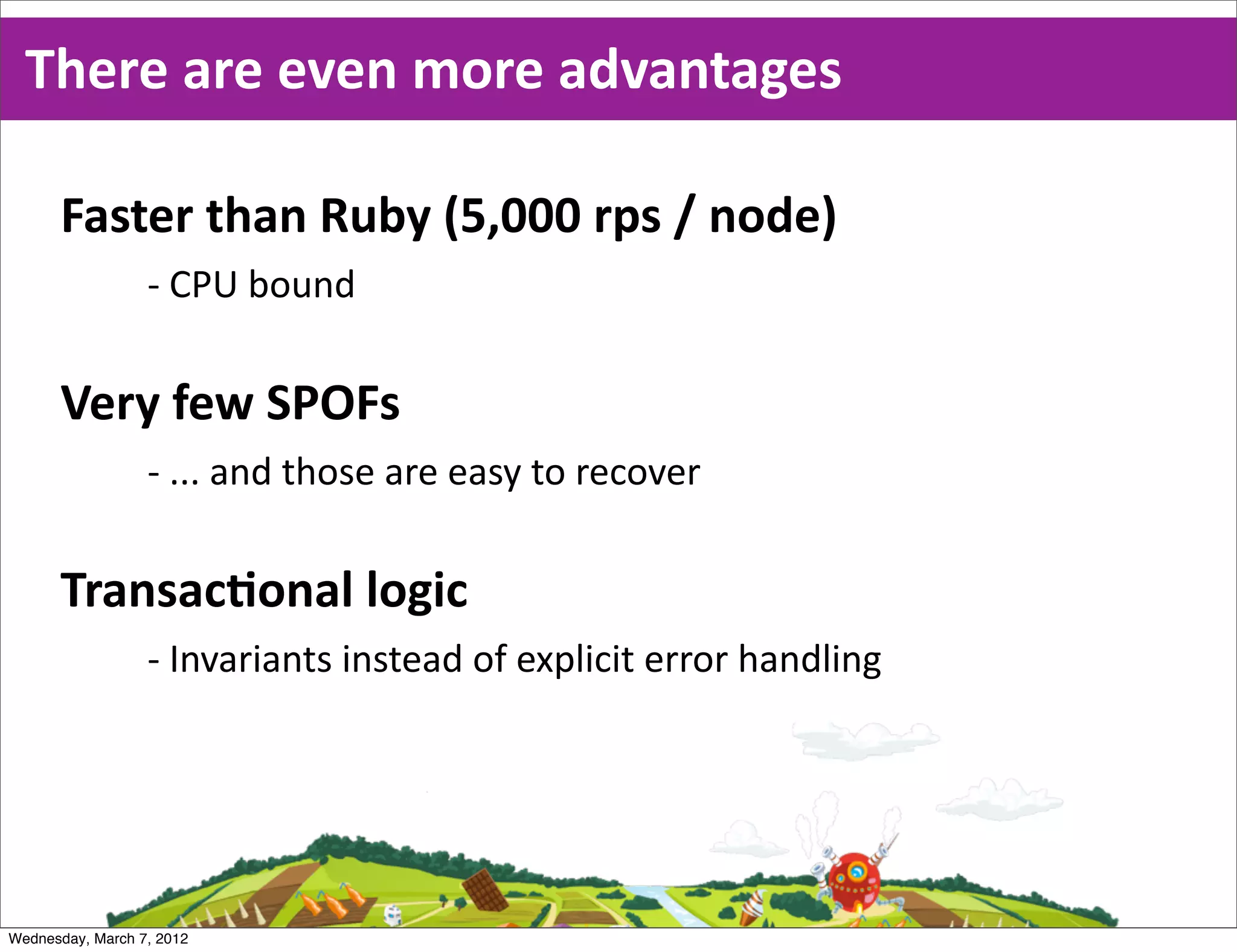 There  are  even  more  advantages

      Faster  than  Ruby  (5,000  rps  /  node)
                  -­‐ CPU  bound

      Very  few  SPOFs
                  -­‐ ...  and  those  are  easy  to  recover

      TransacEonal  logic
                  -­‐ Invariants  instead  of  explicit  error  handling




Wednesday, March 7, 2012
 