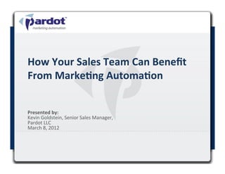 How	
  Your	
  Sales	
  Team	
  Can	
  Beneﬁt	
  
From	
  Marke<ng	
  Automa<on	
  


Presented	
  by:	
  	
  
Kevin	
  Goldstein,	
  Senior	
  Sales	
  Manager,	
  
Pardot	
  LLC	
  
March	
  8,	
  2012	
  
	
  
 