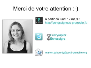 Merci de votre attention :-)
             A partir du lundi 12 mars :
             http://echosciences-grenoble.fr/



              @Fuzzyraptor
              @Echoscigre



             marion.sabourdy@ccsti-grenoble.org
 