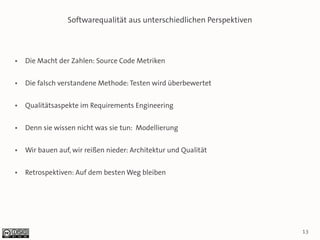 Softwarequalität aus unterschiedlichen Perspektiven



●   Die Macht der Zahlen: Source Code Metriken

●   Die falsch verstandene Methode: Testen wird überbewertet

●   Qualitätsaspekte im Requirements Engineering

●   Denn sie wissen nicht was sie tun: Modellierung

●   Wir bauen auf, wir reißen nieder: Architektur und Qualität

●   Retrospektiven: Auf dem besten Weg bleiben




                                                                       13
 