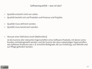 Softwarequalität – was ist das?


●   Qualität entsteht nicht von selbst.
●   Qualität bezieht sich auf Produkte und Prozesse und Projekte.

●   Qualität muss definiert werden.
●   Qualität muss konstruiert werden.



●   Versuch einer Definition (nach [Wallmüller])
    ist die Summe aller relevanten Eigenschaften eines Software-Produkts, mit denen seine
    Kunden zufriedengestellt werden, und die Summe der dazu notwendigen Eigenschaften
    von Software-Prozessen wie z. B. erreichte Reifegrade, die zur Erstellung, zum Betrieb und
    zur Pflege gefordert werden.




                                                                                             17
 