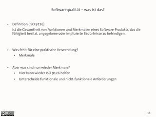 Softwarequalität – was ist das?


●   Definition (ISO 9126)
    ist die Gesamtheit von Funktionen und Merkmalen eines Software-Produkts, das die
    Fähigkeit besitzt, angegebene oder implizierte Bedürfnisse zu befriedigen.



●   Was fehlt für eine praktische Verwendung?
     ●   Merkmale


●   Aber was sind nun wieder Merkmale?
     ●   Hier kann wieder ISO 9126 helfen
     ●   Unterscheide funktionale und nicht-funktionale Anforderungen




                                                                                       18
 