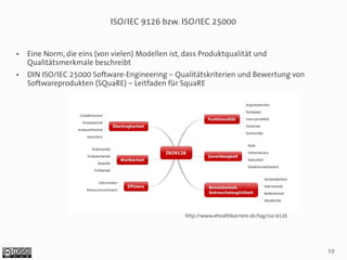 ISO/IEC 9126 bzw. ISO/IEC 25000


●   Eine Norm, die eins (von vielen) Modellen ist, dass Produktqualität und
    Qualitätsmerkmale beschreibt
●   DIN ISO/IEC 25000 Software-Engineering – Qualitätskriterien und Bewertung von
    Softwareprodukten (SQuaRE) – Leitfaden für SquaRE




                                                  http://www.ehealthkarriere.de/tag/iso-9126




                                                                                               19
 