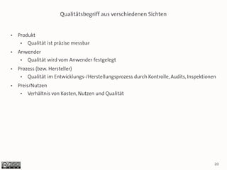 Qualitätsbegriff aus verschiedenen Sichten


●   Produkt
     ●   Qualität ist präzise messbar
●   Anwender
     ●   Qualität wird vom Anwender festgelegt
●   Prozess (bzw. Hersteller)
     ●   Qualität im Entwicklungs-/Herstellungsprozess durch Kontrolle, Audits, Inspektionen
●   Preis/Nutzen
     ●   Verhältnis von Kosten, Nutzen und Qualität




                                                                                           20
 