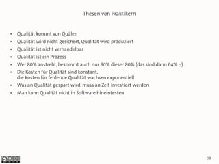 Thesen von Praktikern


●   Qualität kommt von Quälen
●   Qualität wird nicht gesichert, Qualität wird produziert
●   Qualität ist nicht verhandelbar
●   Qualität ist ein Prozess
●   Wer 80% anstrebt, bekommt auch nur 80% dieser 80% (das sind dann 64% ;-)
●   Die Kosten für Qualität sind konstant,
    die Kosten für fehlende Qualität wachsen exponentiell
●   Was an Qualität gespart wird, muss an Zeit investiert werden
●   Man kann Qualität nicht in Software hineintesten




                                                                               28
 