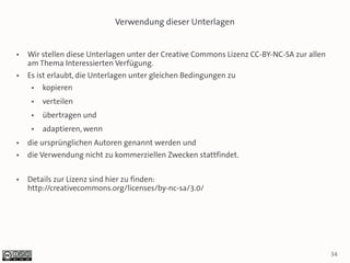 Verwendung dieser Unterlagen


●   Wir stellen diese Unterlagen unter der Creative Commons Lizenz CC-BY-NC-SA zur allen
    am Thema Interessierten Verfügung.
●   Es ist erlaubt, die Unterlagen unter gleichen Bedingungen zu
     ●   kopieren
     ●   verteilen
     ●   übertragen und
     ●   adaptieren, wenn
●   die ursprünglichen Autoren genannt werden und
●   die Verwendung nicht zu kommerziellen Zwecken stattfindet.

●   Details zur Lizenz sind hier zu finden:
    http://creativecommons.org/licenses/by-nc-sa/3.0/




                                                                                           34
 