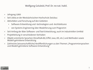 Wolfgang Golubski, Prof. Dr. rer.nat. habil.


●   Jahrgang 1960
●   Seit 2004 an der Westsächsischen Hochschule Zwickau
●   Aktivitäten und Forschung auf den Gebieten
     ●   Software-Entwicklung und -technologien und -Architekturen
     ●   von Systems Engineering über Modellierung zum Programm
●   Seit Anfang der 80er Software- und Tool-Entwicklung, auch im industriellen Umfeld
●   Projektleitung in verschiedenen Vorhaben
●   Objekt-orientierte Sprachen (Smalltalk-80, Eiffel, Java, JEE, etc.) und Methoden sowie
    Modell-getriebene Entwicklung
●   Zahlreiche (wissenschaftliche) Veröffentlichungen zu den Themen „Programmiersprachen
    und Modell-getriebene Software-Entwicklung“




                                                                                             5
 
