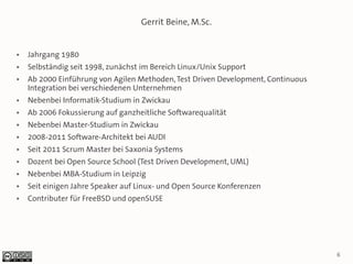 Gerrit Beine, M.Sc.


●   Jahrgang 1980
●   Selbständig seit 1998, zunächst im Bereich Linux/Unix Support
●   Ab 2000 Einführung von Agilen Methoden, Test Driven Development, Continuous
    Integration bei verschiedenen Unternehmen
●   Nebenbei Informatik-Studium in Zwickau
●   Ab 2006 Fokussierung auf ganzheitliche Softwarequalität
●   Nebenbei Master-Studium in Zwickau
●   2008-2011 Software-Architekt bei AUDI
●   Seit 2011 Scrum Master bei Saxonia Systems
●   Dozent bei Open Source School (Test Driven Development, UML)
●   Nebenbei MBA-Studium in Leipzig
●   Seit einigen Jahre Speaker auf Linux- und Open Source Konferenzen
●   Contributer für FreeBSD und openSUSE




                                                                                  6
 