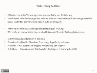 Vorbereitung & Ablauf


●   2 Wochen vor jeder Vorlesung geben wir eine Reihe von Artikeln aus
●   1 Woche vor jeder Vorlesung muss jeder zu jedem Artikel drei qualifizierte Fragen stellen
●   Denn: Ein Drittel der Vorlesung basiert auf Euren Fragen!

●   Aktive Teilnahme ist Zulassungsvoraussetzung zur Prüfung!
●   Wer mehr als einmal keine Fragen schickt, kann nicht an der Prüfung teilnehmen.

●   Jede Vorlesung gliedert sich in drei Teile
●   Theorieteil – aktueller Stand der Forschung, Begriffe, Hypothesen
●   Praxisteil – was passiert im Projekt, Anwendung der Theorie
●   Teilnahme – Diskussion und Beantworten der Fragen, Erfahrungsberichte




                                                                                                9
 