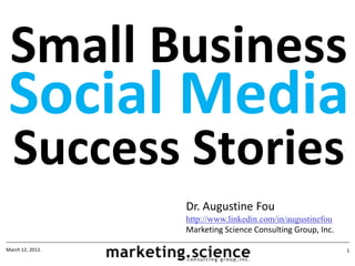 Small Business
 Social Media
  Success Stories
                  Dr. Augustine Fou
                  http://www.linkedin.com/in/augustinefou
                  Marketing Science Consulting Group, Inc.

March 12, 2012.                                              1
 