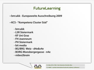 FutureLearning
• bm:ukk - Europaweite Ausschreibung 2009
• KCS - “Kompetenz Cluster Süd”
   - bm:ukk
   - LSR Steiermark
   - KF Uni Graz
   - FH Joanneum
   - PH Steiermark
   - bit media
   - BG/BRG Weiz - d4e&s4e
   - BORG Monsbergergasse - n4e
   - video2brain
 