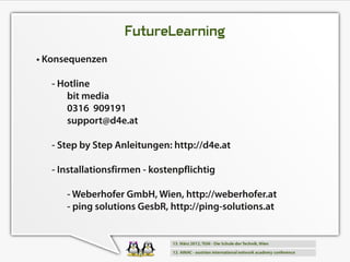 FutureLearning
• Konsequenzen
   - Hotline
       bit media
       031 6 9091 91
       support@d4e.at
   - Step by Step Anleitungen: http://d4e.at
   - Installationsfirmen - kostenpflichtig
      - Weberhofer GmbH, Wien, http://weberhofer.at
      - ping solutions GesbR, http://ping-solutions.at
 