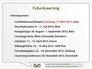 FutureLearning
• Konsequenzen:
   - Installationsworkshop(s): Samstag, 1 7. März 201 2, Graz
   - linux4education: 9. - 1 1 . Juli 201 2, Weiz
   - Knoppixtage: 30. August - 1 . September 201 2, Weiz
   - Linuxtage (Graz, Wien, Eisenstadt, Dornbirn)
   - edu|days: 1 1 . - 1 2. April 201 2, Krems
   - BildungOnline: 1 4. - 1 6. Mai 201 2, Hall/Tirol
   - Interpädagogica: 22. - 24. November 201 2, Salzburg
   - eLearning Conference: 30. November 201 2, Eisenstadt
 