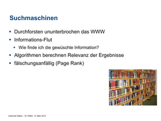 Suchmaschinen

§  Durchforsten ununterbrochen das WWW
§  Informations-Flut
     §  Wie finde ich die gewüschte Information?
§  Algorithmen berechnen Relevanz der Ergebnisse
§  fälschungsanfällig (Page Rank)




Johannes Weber – St. Pölten, 13. März 2012
 