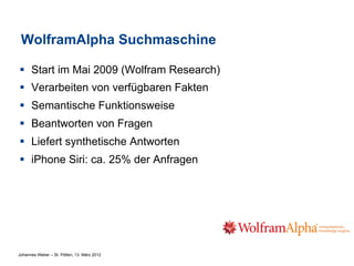 WolframAlpha Suchmaschine

§  Start im Mai 2009 (Wolfram Research)
§  Verarbeiten von verfügbaren Fakten
§  Semantische Funktionsweise
§  Beantworten von Fragen
§  Liefert synthetische Antworten
§  iPhone Siri: ca. 25% der Anfragen




Johannes Weber – St. Pölten, 13. März 2012
 